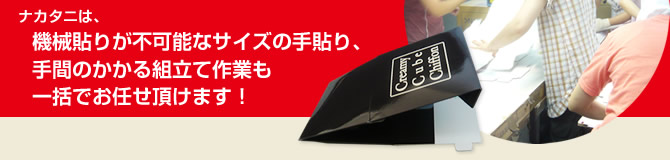 ナカタニは、機械貼りが不可能なサイズの手貼り、手間のかかる組立て作業も一括でお任せいただけます!